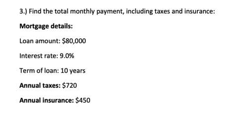 3.) Find the total monthly payment, including taxes and insurance:
Mortgage details:
Loan amount: $80,000
Interest rate: 9.0%
Term of loan: 10 years
Annual taxes: $720
Annual insurance: $450