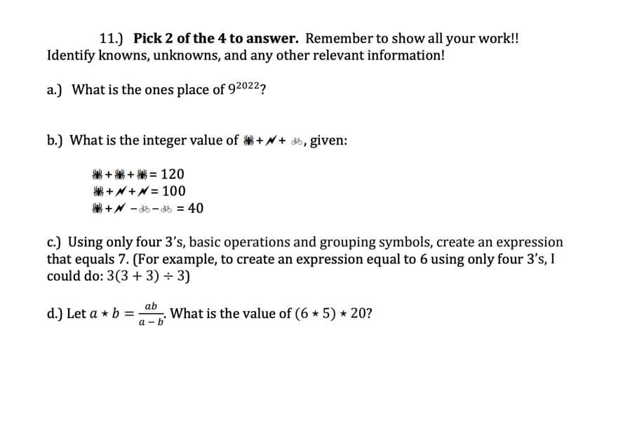 11.) Pick 2 of the 4 to answer. Remember to show all your work!!
Identify knowns, unknowns, and any other relevant information!
a.) What is the ones place of 92022?
b.) What is the integer value of ++ , given:
++= 120
++= 100
+36-36 = 40
c.) Using only four 3's, basic operations and grouping symbols, create an expression
that equals 7. (For example, to create an expression equal to 6 using only four 3's, I
could do: 3(3+3) + 3)
What is the value of (6 * 5) * 20?
d.) Let a + b =
ab
a-b