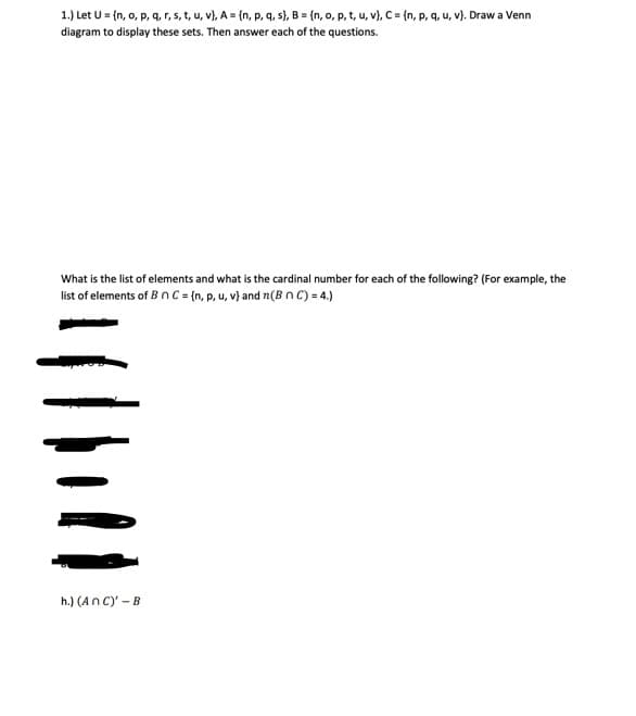 1.) Let U = {n, o, p, q, r, s, t, u, v), A = {n, p, q, s}, B = {n, o, p, t, u, v), C = {n, p, q, u, v). Draw a Venn
diagram to display these sets. Then answer each of the questions.
What is the list of elements and what is the cardinal number for each of the following? (For example, the
list of elements of B n C = {n, p, u, v) and (B n C) = 4.)
h.) (An C)' - B