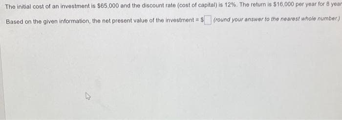 The initial cost of an investment is $65,000 and the discount rate (cost of capital) is 12%. The return is $16,000 per year for 8 year
Based on the given information, the net present value of the investment = $ (round your answer to the nearest whole number.)
A