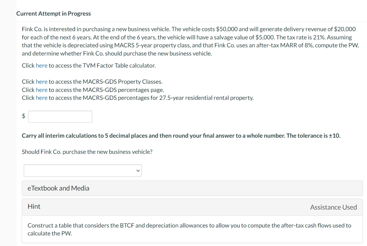 Current Attempt in Progress
Fink Co. is interested in purchasing a new business vehicle. The vehicle costs $50,000 and will generate delivery revenue of $20,000
for each of the next 6 years. At the end of the 6 years, the vehicle will have a salvage value of $5,000. The tax rate is 21%. Assuming
that the vehicle is depreciated using MACRS 5-year property class, and that Fink Co. uses an after-tax MARR of 8%, compute the PW,
and determine whether Fink Co. should purchase the new business vehicle.
Click here to access the TVM Factor Table calculator.
Click here to access the MACRS-GDS Property Classes.
Click here to access the MACRS-GDS percentages page.
Click here to access the MACRS-GDS percentages for 27.5-year residential rental property.
$
Carry all interim calculations to 5 decimal places and then round your final ans to a whole numbe The tolerance is ±10.
Should Fink Co. purchase the new business vehicle?
eTextbook and Media
Hint
Assistance Used
Construct a table that considers the BTCF and depreciation allowances to allow you to compute the after-tax cash flows used to
calculate the PW.