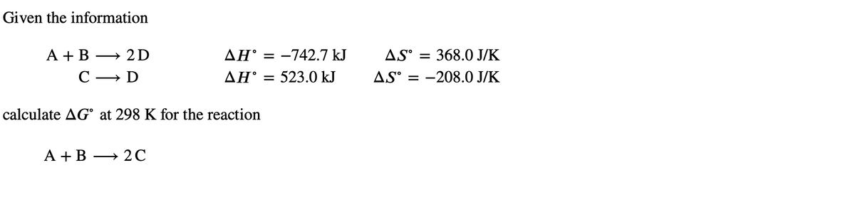 Given the information
A + B - 2D
с → D
AH = -742.7 kJ
AH = 523.0 kJ
calculate AG° at 298 K for the reaction
A + B →2C
AS = 368.0 J/K
AS-208.0 J/K