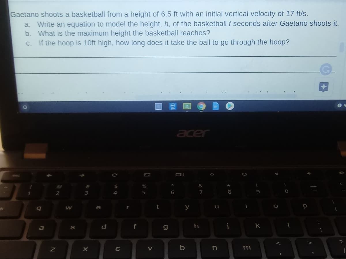 Gaetano shoots a basketball from a height of 6.5 ft with an initial vertical velocity of 17 ft/s.
Write an equation to model the height, h, of the basketball t seconds after Gaetano shoots it.
b. What is the maximum height the basketball reaches?
If the hoop is 10ft high, how long does it take the ball to go through the hoop?
a.
С.
acer
DII
%
&
5
7
q
e
t
р
f
k
C
V
m
