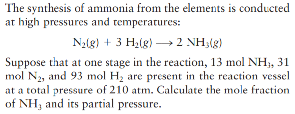The synthesis of ammonia from the elements is conducted
at high pressures and temperatures:
N2(g) + 3 H2(g) → 2 NH3(g)
Suppose that at one stage in the reaction, 13 mol NH3, 31
mol N2, and 93 mol H, are present in the reaction vessel
at a total pressure of 210 atm. Calculate the mole fraction
of NH3 and its partial pressure.
