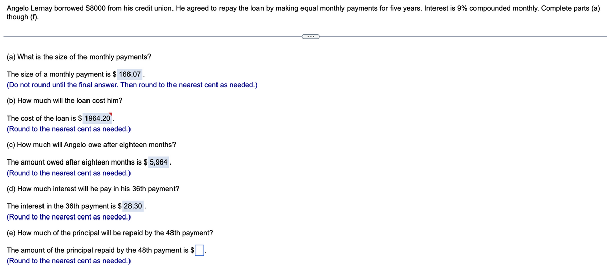 Angelo Lemay borrowed $8000 from his credit union. He agreed to repay the loan by making equal monthly payments for five years. Interest is 9% compounded monthly. Complete parts (a)
though (f).
(a) What is the size of the monthly payments?
The size of a monthly payment is $ 166.07.
(Do not round until the final answer. Then round to the nearest cent as needed.)
(b) How much will the loan cost him?
The cost of the loan is $ 1964.20.
(Round to the nearest cent as needed.)
(c) How much will Angelo owe after eighteen months?
The amount owed after eighteen months is $ 5,964 .
(Round to the nearest cent as needed.)
(d) How much interest will he pay in his 36th payment?
The interest in the 36th payment is $28.30.
(Round to the nearest cent as needed.)
(e) How much of the principal will be repaid by the 48th payment?
The amount of the principal repaid by the 48th payment is $
(Round to the nearest cent as needed.)