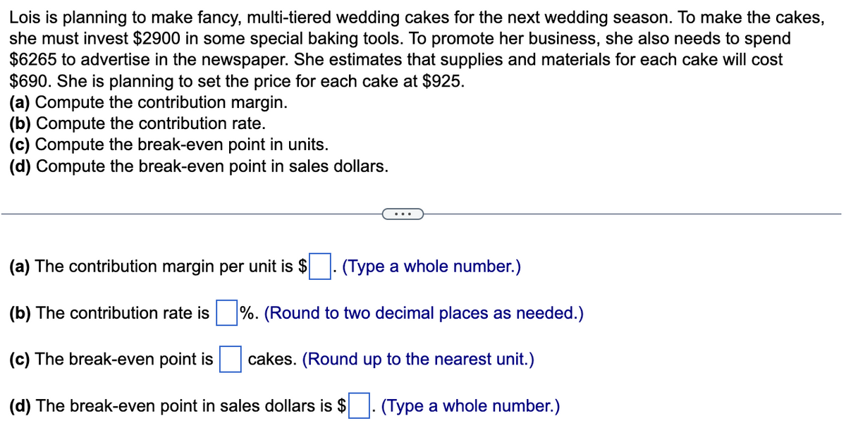 Lois is planning to make fancy, multi-tiered wedding cakes for the next wedding season. To make the cakes,
she must invest $2900 in some special baking tools. To promote her business, she also needs to spend
$6265 to advertise in the newspaper. She estimates that supplies and materials for each cake will cost
$690. She is planning to set the price for each cake at $925.
(a) Compute the contribution margin.
(b) Compute the contribution rate.
(c) Compute the break-even point in units.
(d) Compute the break-even point in sales dollars.
(a) The contribution margin per unit is $
(Type a whole number.)
(b) The contribution rate is%. (Round to two decimal places as needed.)
(c) The break-even point is cakes. (Round up to the nearest unit.)
(d) The break-even point in sales dollars is $. (Type a whole number.)