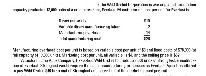 The Wild Orchid Corporation is working at full production
capacity producing 13,000 units of a unique product, Everlast. Manufacturing cost per unit for Everlast is:
Direct materials
Variable direct manufacturing labor
Manufacturing overhead
Total manufacturing cost
$10
2
14
$26
Manufacturing overhead cost per unit is based on variable cost per unit of $8 and fixed costs of $78,000 (at
full capacity of 13,000 units). Marketing cost per unit, all variable, is $4, and the selling price is $52.
A customer, the Apex Company, has asked Wild Orchid to produce 3,500 units of Stronglast, a modifica-
tion of Everlast. Stronglast would require the same manufacturing processes as Everlast. Apex has offered
to pay Wild Orchid $40 for a unit of Stronglast and share half of the marketing cost per unit.
