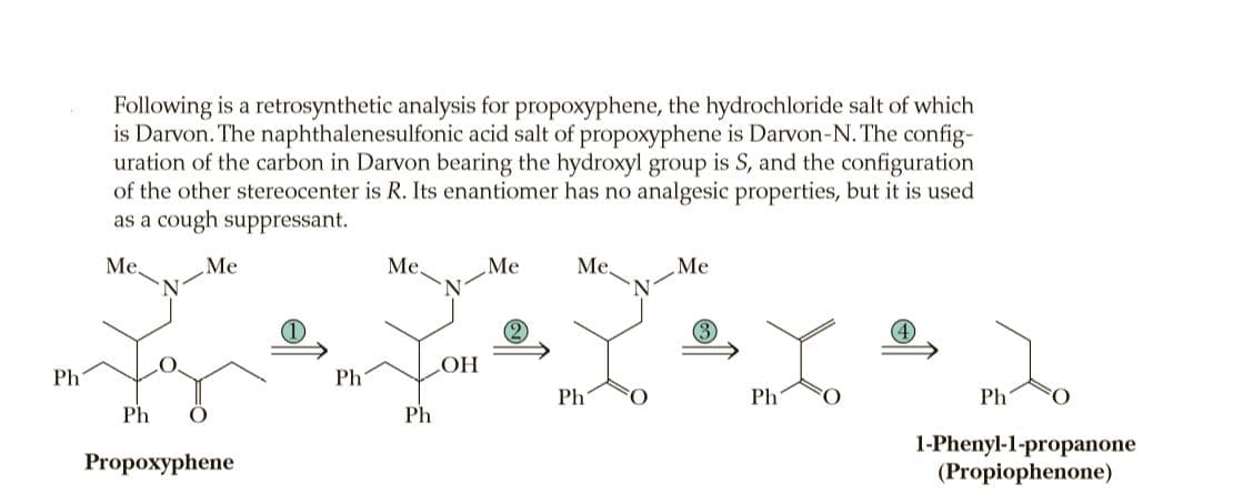 Following is a retrosynthetic analysis for propoxyphene, the hydrochloride salt of which
is Darvon. The naphthalenesulfonic acid salt of propoxyphene is Darvon-N. The config-
uration of the carbon in Darvon bearing the hydroxyl group is S, and the configuration
of the other stereocenter is R. Its enantiomer has no analgesic properties, but it is used
as a cough suppressant.
Me.
Me
Me.
Me
Me,
Me
3
Ph
Ph
HO
Ph
Ph
Ph
Ph
Ph
1-Phenyl-1-propanone
(Propiophenone)
Propoxyphene
