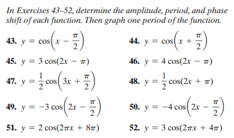 In Exercises 43-52, determine the amplitude, period, and phase
shift of each function. Then graph one period of the function.
43. y = cos(x
44. y = cosx +
2.
-
45. y = 3 cos(2x
T)
46. y = 4 cos(2x – 7)
1
47. y = cos( 3r +
1
48. y = cos(2r + 7)
49. y = -3 cos( 2x
2
50. y = -4 cos 2x
2.
51. у %3D 2 сos(2пх + 8n)
52. y = 3 cos(27x + 47)
