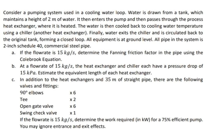 Consider a pumping system used in a cooling water loop. Water is drawn from a tank, which
maintains a height of 2 m of water. It then enters the pump and then passes through the process
heat exchanger, where it is heated. The water is then cooled back to cooling water temperature
using a chiller (another heat exchanger). Finally, water exits the chiller and is circulated back to
the original tank, forming a closed loop. All equipment is at ground level. All pipe in the system is
2-inch schedule 40, commercial steel pipe.
a.
If the flowrate is 15 kg/s, determine the Fanning friction factor in the pipe using the
Colebrook Equation.
b. At a flowrate of 15 kg/s, the heat exchanger and chiller each have a pressure drop of
15 kPa. Estimate the equivalent length of each heat exchanger.
c.
In addition to the heat exchangers and 35 m of straight pipe, there are the following
valves and fittings:
90° elbows
Tee
Open gate valve
Swing check valve
If the flowrate is 15 kg/s, determine the work required (in kW) for a 75% efficient pump.
You may ignore entrance and exit effects.
x 6
x 2
x 6
x 1