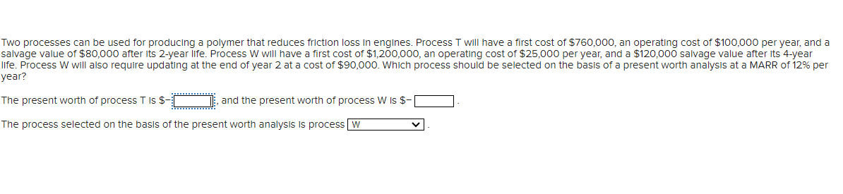 Two processes can be used for producing a polymer that reduces friction loss in engines. Process T will have a first cost of $760,000, an operating cost of $100,000 per year, and a
salvage value of $80,000 after its 2-year life. Process W will have a first cost of $1,200,000, an operating cost of $25,000 per year, and a $120,000 salvage value after its 4-year
life. Process W will also require updating at the end of year 2 at a cost of $90,000. Which process should be selected on the basis of a present worth analysis at a MARR of 12% per
year?
The present worth of process T is $-[
and the present worth of process W is $-
The process selected on the basis of the present worth analysis is process W