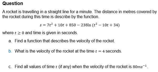 Question
A rocket is travelling in a straight line for a minute. The distance in metres covered by
the rocket during this time is describe by the function.
s7t2 +10t+850 - 238ln (t² - 10t+34)
where t≥ 0 and time is given in seconds.
a. Find a function that describes the velocity of the rocket.
b. What is the velocity of the rocket at the time t = 4 seconds.
c. Find all values of time t (if any) when the velocity of the rocket is 80ms¯¹