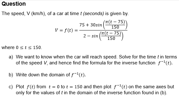 Question
The speed, V (km/h), of a car at time t (seconds) is given by.
where 0 ≤t ≤ 150.
75 + 30sin
(л(t-75)
150
V = f(t)
2- sin
(π(t-75)
150
a) We want to know when the car will reach speed. Solve for the time t in terms
of the speed V, and hence find the formula for the inverse function f¯¹(t).
b) Write down the domain of f¯¹(t).
c) Plot f(t) from t = 0 to t = 150 and then plot f¯¹(t) on the same axes but
only for the values of t in the domain of the inverse function found in (b).