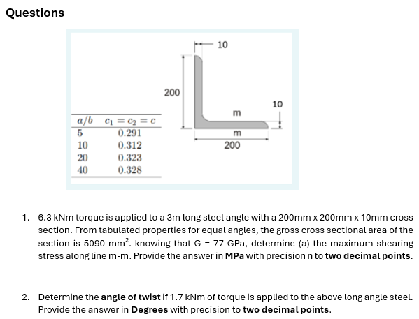 Questions
a/b c₁ = c₂ = c
5
0.291
10
0.312
20
0.323
40
0.328
200
10
E
m
200
10
1. 6.3 kNm torque is applied to a 3m long steel angle with a 200mm x 200mm x 10mm cross
section. From tabulated properties for equal angles, the gross cross sectional area of the
section is 5090 mm². knowing that G = 77 GPa, determine (a) the maximum shearing
stress along line m-m. Provide the answer in MPa with precision n to two decimal points.
2. Determine the angle of twist if 1.7 kNm of torque is applied to the above long angle steel.
Provide the answer in Degrees with precision to two decimal points.