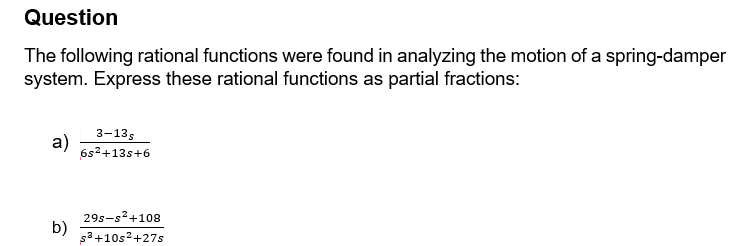 Question
The following rational functions were found in analyzing the motion of a spring-damper
system. Express these rational functions as partial fractions:
a)
3-13s
6s²+13s+6
b)
29s-s²+108
s³ +10s²+27s