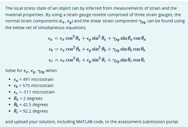 The local stress state of an object can by inferred from measurements of strain and the
material properties. By using a strain gauge rosette comprised of three strain gauges, the
normal strain components (r, Єy) and the shear strain component Yxy can be found using
the below set of simultaneous equations.
€₁ = €₂ cos² 0₁ + Єy sin² 0₁ + Yzy sin 0₁ cos a
€₁ = €r cos² 0 + Єy sin² 0 + Yxy sin of coo
Єc = Ex Cos² Oc + Єy! sin² Oc + Yzy sin c cos c
Solve for €, Ey, Yay When:
• €₁ = 491 microstrain
• €b = 575 microstrain
•
•
•
€ = -511 microstrain
a = 2 degrees
0 = 42.5 degrees
•
0 = 92.2 degrees
and upload your solution, including MATLAB code, to the assessment submission portal.