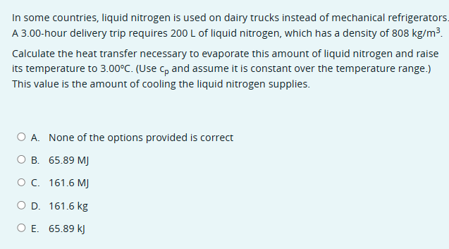 In some countries, liquid nitrogen is used on dairy trucks instead of mechanical refrigerators.
A 3.00-hour delivery trip requires 200 L of liquid nitrogen, which has a density of 808 kg/m³.
Calculate the heat transfer necessary to evaporate this amount of liquid nitrogen and raise
its temperature to 3.00°C. (Use Cp and assume it is constant over the temperature range.)
This value is the amount of cooling the liquid nitrogen supplies.
O A. None of the options provided is correct
O B. 65.89 MJ
O C. 161.6 MJ
○ D. 161.6 kg
○ E. 65.89 kJ