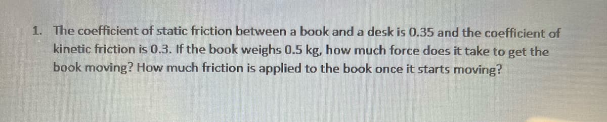1. The coefficient of static friction between a book and a desk is 0.35 and the coefficient of
kinetic friction is 0.3. If the book weighs 0.5 kg, how much force does it take to get the
book moving? How much friction is applied to the book once it starts moving?
