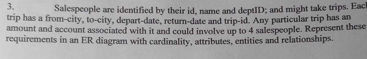 3.
Salespeople are identified by their id, name and deptID; and might take trips. Eaci
np has a from-city, to-city, depart-date, return-date and trip-id. Any particular trip has an
amount and account associated with it and could involve up to 4 salespeople. Represent these
requirements in an ER diagram with cardinality, attributes, entities and relationships.
