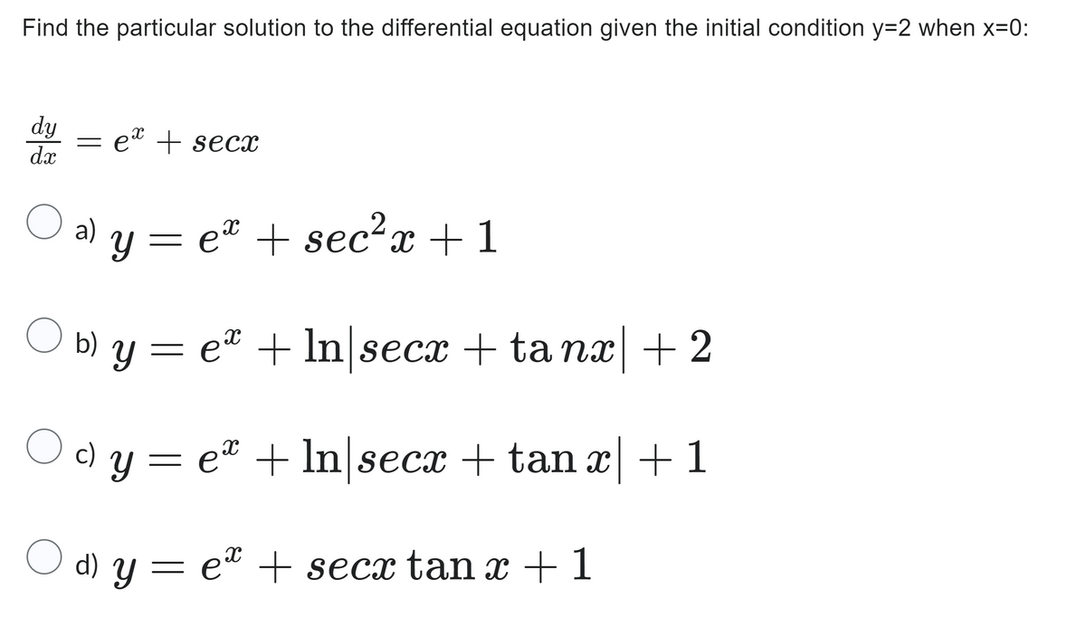Find the particular solution to the differential equation given the initial condition y=2 when x=0:
dy
dx
O
ex + secx
a)
X
y = e + sec²x+1
O b) Y
b) y = eª + ln|secx + ta nx| +2
c) y = eº + ln|secx + tan x| +1
X
e + secx tan x + 1
O d) y