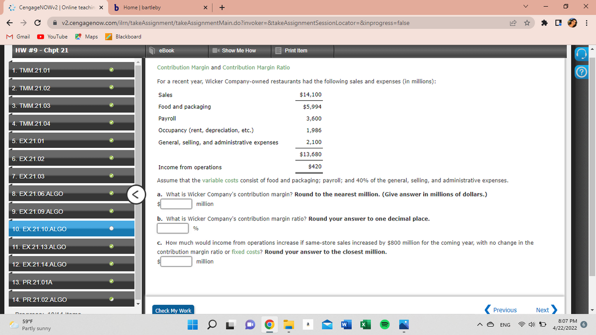 * CengageNOWv2 | Online teachin X b Home | bartleby
x +
A v2.cengagenow.com/iln/takeAssignment/takeAssignmentMain.do?invoker=&takeAssignmentSessionLocator=&inprogress=false
* D 9 :
M Gmail
O
YouTube Maps
Blackboard
HW #9 - Chpt 21
O eBook
Show Me How
E Print Item
1. TMM.21.01
Contribution Margin and Contribution Margin Ratio
For a recent year, Wicker Company-owned restaurants had the following sales and expenses (in millions):
2. TMM.21.02
Sales
$14,100
3. TMM.21.03
Food and packaging
$5,994
Рayroll
3,600
4. TMM.21.04
Occupancy (rent, depreciation, etc.)
1,986
5. EX.21,01
General, selling, and administrative expenses
2,100
$13,680
6. EX.21.02
Income from operations
$420
7. EX.21.03
Assume that the variable costs consist of food and packaging; payroll; and 40% of the general, selling, and administrative expenses.
8. EX.21.06.ALGO
a. What is Wicker Company's contribution margin? Round to the nearest million. (Give answer in millions of dollars.)
million
9. EX.21.09.ALGO
b. What is Wicker Company's contribution margin ratio? Round your answer to one decimal place.
10. EX.21.10.ALGO
%
c. How much would income from operations increase if same-store sales increased by $800 million for the coming year, with no change in the
11. EX.21.13 ALGO
contribution margin ratio or fixed costs? Round your answer to the closest million.
million
12. EX.21.14.ALGO
13. PR.21.01A
14. PR.21.02.ALGO
Check My Work
Previous
Next
59°F
8:07 PM
W
A O ENG
Partly sunny
4/22/2022

