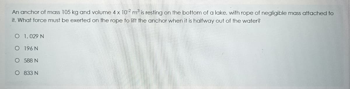 An anchor of mass 105 kg and volume 4 x 102 m is resting on the bottom of a lake, with rope of negligible mass attached to
it. What force must be exerted on the rope to lift the anchor when it is halfway out of the water?
O 1,029 N
O 196 N
O 588 N
O 833 N
