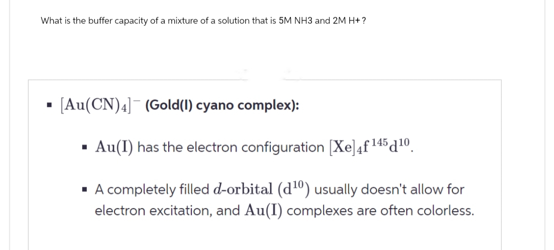 What is the buffer capacity of a mixture of a solution that is 5M NH3 and 2M H+?
[Au(CN)4] (Gold(I) cyano complex):
■
Au(I) has the electron configuration (✗e] 4f 145 10.
■ A completely filled d-orbital (d10) usually doesn't allow for
electron excitation, and Au(I) complexes are often colorless.