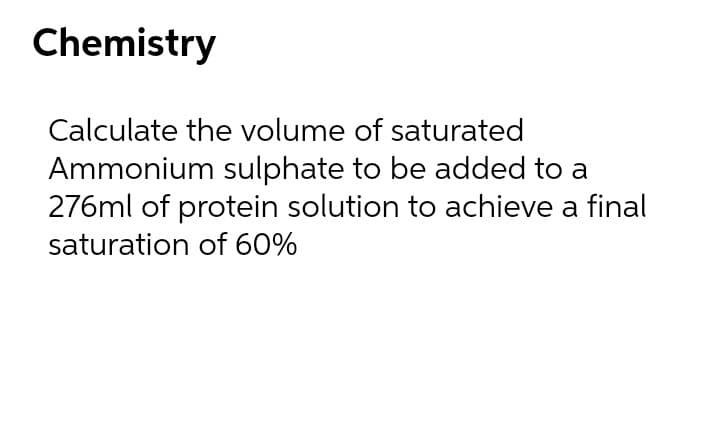 Chemistry
Calculate the volume of saturated
Ammonium sulphate to be added to a
276ml of protein solution to achieve a final
saturation of 60%
