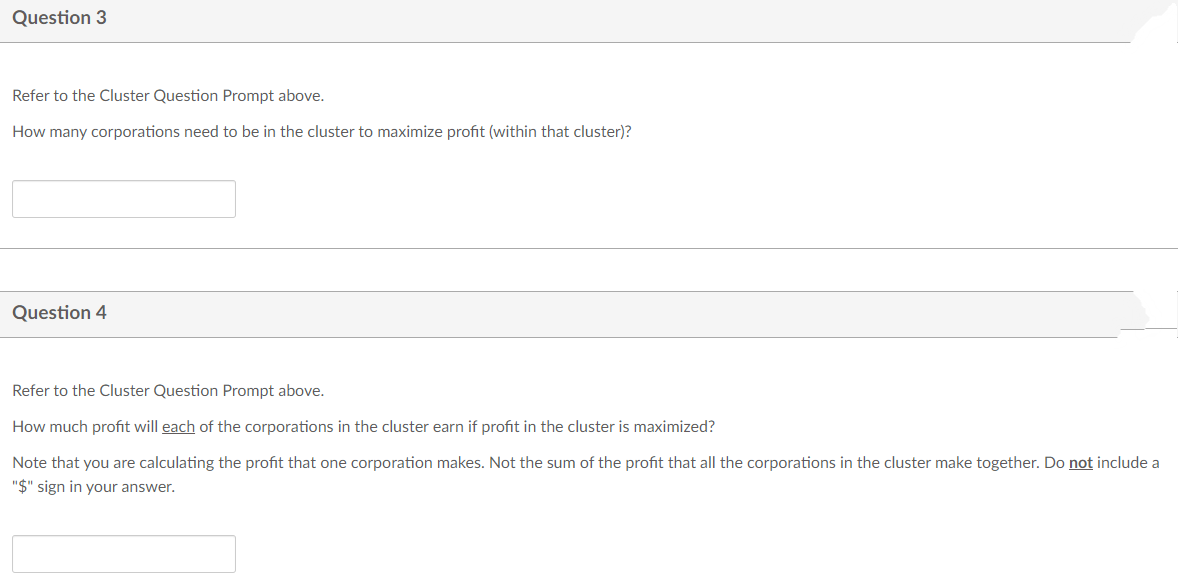 Question 3
Refer to the Cluster Question Prompt above.
How many corporations need to be in the cluster to maximize profit (within that cluster)?
Question 4
Refer to the Cluster Question Prompt above.
How much profit will each of the corporations in the cluster earn if profit in the cluster is maximized?
Note that you are calculating the profit that one corporation makes. Not the sum of the profit that all the corporations in the cluster make together. Do not include a
"$" sign in your answer.
