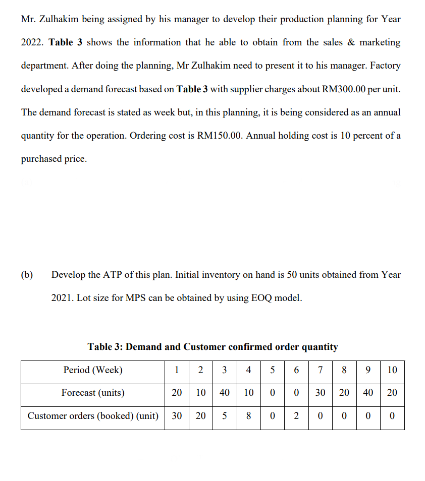 Mr. Zulhakim being assigned by his manager to develop their production planning for Year
2022. Table 3 shows the information that he able to obtain from the sales & marketing
department. After doing the planning, Mr Zulhakim need to present it to his manager. Factory
developed a demand forecast based on Table 3 with supplier charges about RM300.00 per unit.
The demand forecast is stated as week but, in this planning, it is being considered as an annual
quantity for the operation. Ordering cost is RM150.00. Annual holding cost is 10 percent of a
purchased price.
(b)
Develop the ATP of this plan. Initial inventory on hand is 50 units obtained from Year
2021. Lot size for MPS can be obtained by using EOQ model.
Table 3: Demand and Customer confirmed order quantity
8 9 10
2 3
10 40 10 00 30 20 40 20
30
Period (Week)
1
4
5 6
7
Forecast (units)
Customer orders (booked) (unit)
20
8.
2
