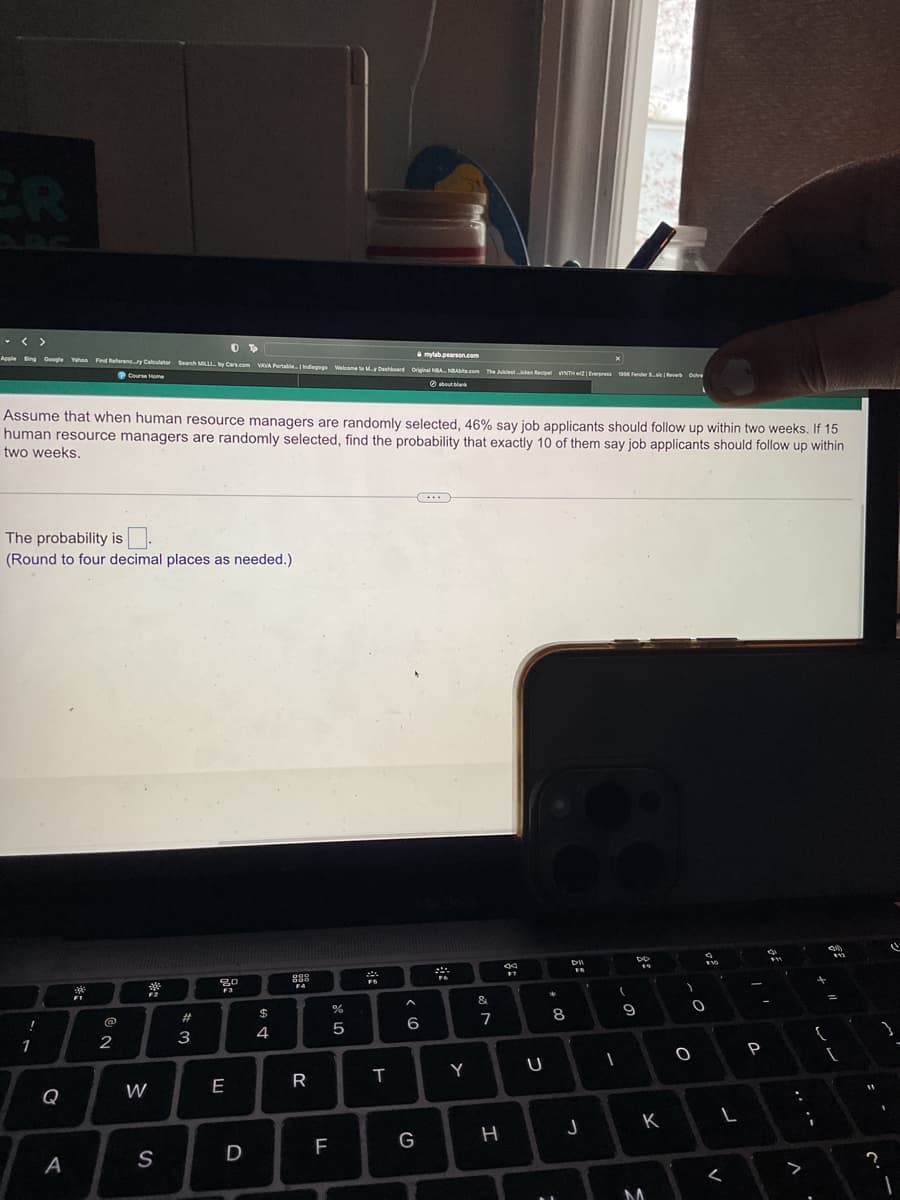 ER
- < >
mylab.pearson.com
Apple Bing Google Yahoo Find Referenc...ry Calculator Search MILLI. by Cars.com VAVA Portable Indiegogs Welcome to My Dashboard Original NBA NBAbite.com The Juiclesticken Recipe SYNTHwZ | Everpress 1906 Fender Saver
Course Home
about blank
Assume that when human resource managers are randomly selected, 46% say job applicants should follow up within two weeks. If 15
human resource managers are randomly selected, find the probability that exactly 10 of them say job applicants should follow up within
two weeks.
The probability is.
(Round to four decimal places as needed.)
1
Q
A
FI
2
MacBook
*2
#3
80
F3
8
DI
FR
FA
$
%
A
&
'
4
LO
5
6
7
8
9
W
E
R
T
Y
U
-
S
O
P
D
F
G
H
J
K
L
M
D