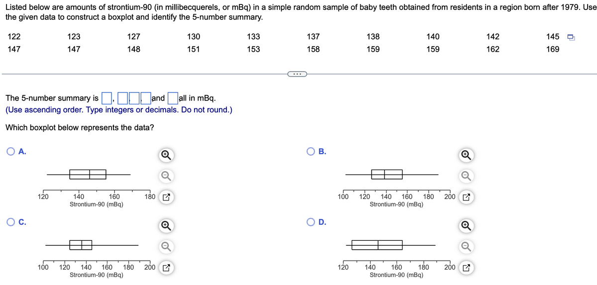 Listed below are amounts of strontium-90 (in millibecquerels, or mBq) in a simple random sample of baby teeth obtained from residents in a region born after 1979. Use
the given data to construct a boxplot and identify the 5-number summary.
122
147
O A.
120
123
147
The 5-number summary is
and all in mBq.
(Use ascending order. Type integers or decimals. Do not round.)
Which boxplot below represents the data?
100
127
148
140
160
Strontium-90 (mBq)
180
130
151
120 140 160 180 200
Strontium-90 (mBq)
133
153
137
158
B.
D.
138
159
120
100 120 140 160 180
Strontium-90 (mBq)
160
Strontium-90 (mBq)
140
159
140
180
200
200
142
162
145
169
