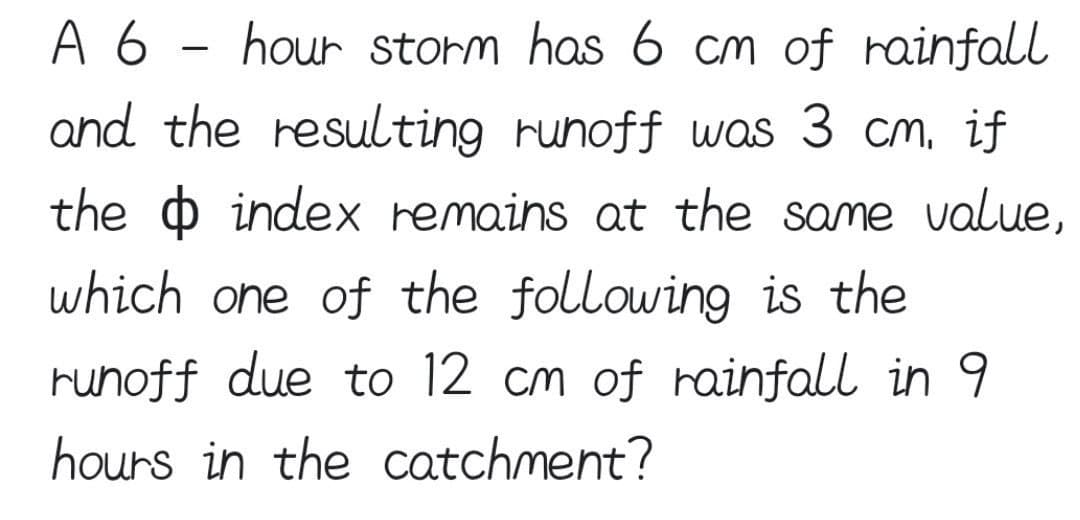 A 6 hour storm has 6 cm of rainfall
and the resulting runoff was 3 cm, if
the index remains at the same value,
which one of the following is the
runoff due to 12 cm of rainfall in 9
hours in the catchment?
-
