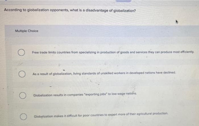 According to globalization opponents, what is a disadvantage of globalization?
Multiple Choice
Free trade limits countries from specializing in production of goods and services they can produce most efficiently.
As a result of globalization, living standards of unskilled workers in developed nations have declined.
Globalization results in companies "exporting jobs to low-wage nations.
Globalization makes it difficult for poor countries to export more of their agricultural production.