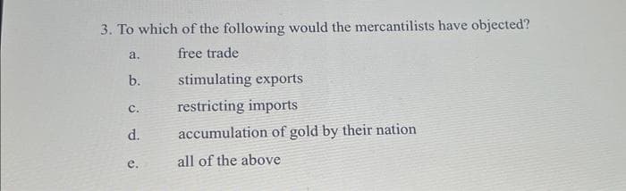 3. To which of the following would the mercantilists have objected?
free trade
a.
b.
C.
d.
e.
stimulating exports
restricting imports
accumulation of gold by their nation
all of the above