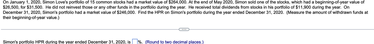 On January 1, 2020, Simon Love's portfolio of 15 common stocks had a market value of $264,000. At the end of May 2020, Simon sold one of the stocks, which had a beginning-of-year value of
$26,500, for $31,500. He did not reinvest those or any other funds in the portfolio during the year. He received total dividends from stocks in his portfolio of $11,900 during the year. On
December 31, 2020, Simon's portfolio had a market value of $246,000. Find the HPR on Simon's portfolio during the year ended December 31, 2020. (Measure the amount of withdrawn funds at
their beginning-of-year value.)
Simon's portfolio HPR during the year ended December 31, 2020, is
%. (Round to two decimal places.)