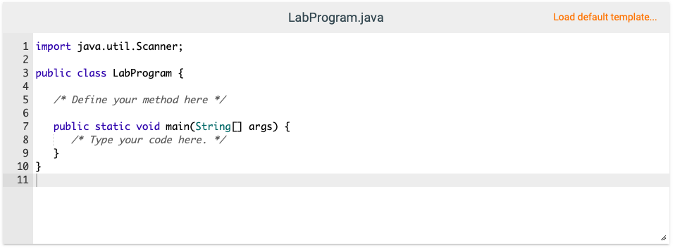 LabProgram.java
Load default template...
1 import java.util.Scanner;
2
3 public class LabProgram {
4
5
/* Define your method here */
public static void main(String[] args) {
/* Type your code here. */
}
7
8
9
10 }
11
