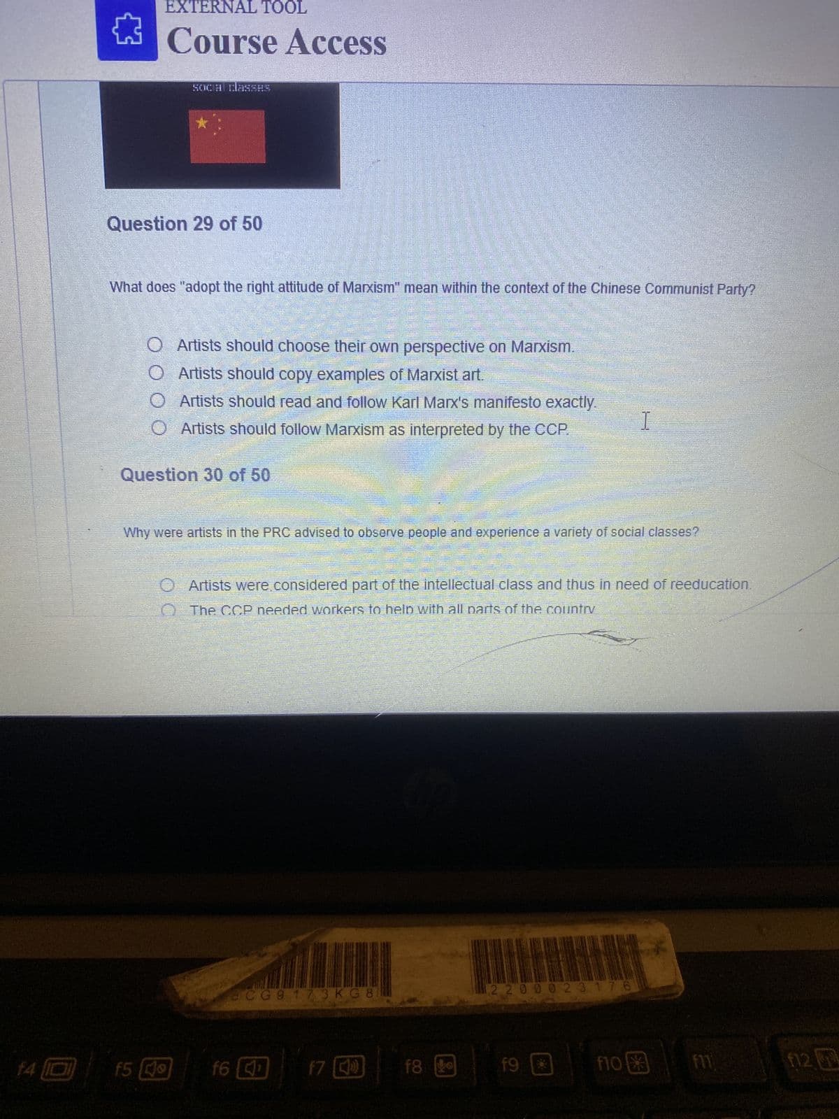 14 10
EXTERNAL TOOL
Course Access
Question 29 of 50
social classHS
What does "adopt the right attitude of Marxism" mean within the context of the Chinese Communist Party?
O Artists should choose their own perspective on Marxism.
O
Artists should copy examples of Marxist art.
O
Artists should read and follow Karl Marx's manifesto exactly.
O Artists should follow Marxism as interpreted by the CCP.
Question 30 of 50
f5 (
o
f6
M
CG9 173 KG 8
Why were artists in the PRC advised to observe people and experience a variety of social classes?
J
f7 )
b
O Artists were considered part of the intellectual class and thus in need of reeducation.
The CCP needed workers to help with all parts of the country
f8 99
2200023176
f9
I
36
p
f10
to
plan
f11
f121