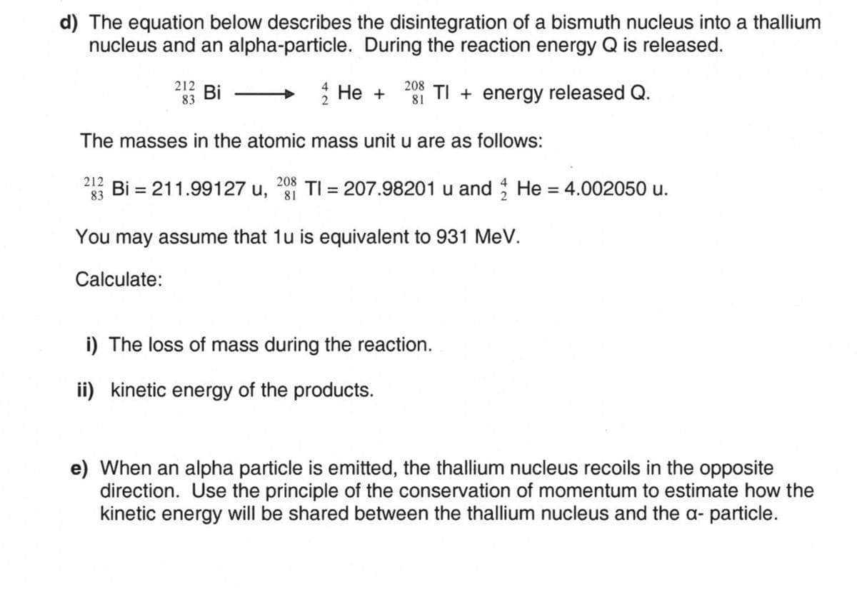 d) The equation below describes the disintegration of a bismuth nucleus into a thallium
nucleus and an alpha-particle. During the reaction energy Q is released.
212
208
Bi
He +
83
81 TI + energy released Q.
The masses in the atomic mass unit u are as follows:
212
83
208
Bi = 211.99127 u, 81 TI = 207.98201 u and He = 4.002050 u.
You may assume that 1u is equivalent to 931 MeV.
Calculate:
i) The loss of mass during the reaction.
ii) kinetic energy of the products.
e) When an alpha particle is emitted, the thallium nucleus recoils in the opposite
direction. Use the principle of the conservation of momentum to estimate how the
kinetic energy will be shared between the thallium nucleus and the a- particle.