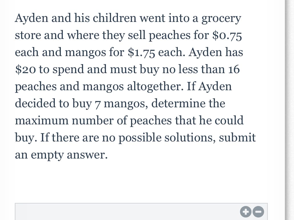 Ayden and his children went into a grocery
store and where they sell peaches for $0.75
each and mangos for $1.75 each. Ayden has
$20 to spend and must buy no less than 16
peaches and mangos altogether. If Ayden
decided to buy 7 mangos, determine the
maximum number of peaches that he could
buy. If there are no possible solutions, submit
an empty answer.
