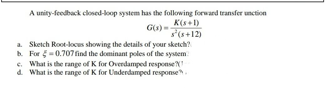 A unity-feedback closed-loop system has the following forward transfer unction
K(s+1)
G(s) =
s²(s+12)
Sketch Root-locus showing the details of your sketch?
b. For = 0.707 find the dominant poles of the system?
c. What is the range of K for Overdamped response?(!
d. What is the range of K for Underdamped response?,
a.
