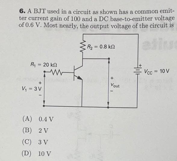 6. A BJT used in a circuit as shown has a common emit-
ter current gain of 100 and a DC base-to-emitter voltage
of 0.6 V. Most nearly, the output voltage of the circuit is
R2 = 0.8 kn
%3D
R, = 20 kn
%3D
Vcc = 10 V
Vout
V, = 3V
(A) 0.4 V
(B) 2 V
(C) 3 V
(D) 10 V
