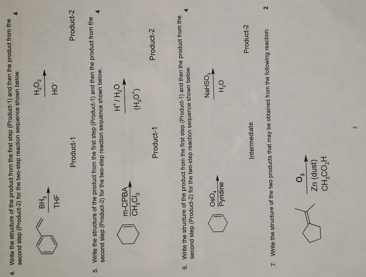 4. Write the structure of the product from the first step (Product-1) and then the product from the
second step (Product-2) for the two-step reaction sequence shown below.
BH3
H,O2
THF
Product-1
Product-2
5. Write the structure of the product from the first step (Product-1) and then the product from the
second step (Product-2) for the two-step reaction sequence shown below.
m-CPBA
o°H/,H
CH,CI,
(,0°H)
Product-1
Product-2
6. Write the structure of the product from the first step (Product-1) and then the product from the
second step (Product-2) for the two-step reaction sequence shown below.
NaHSO,
"oso
Pyridine
O°H
Product-2
Intermediate
2
7. Write the structure of the two products that may be obtained from the following reaction:
Zn (dust)
CH,CO,H
2
