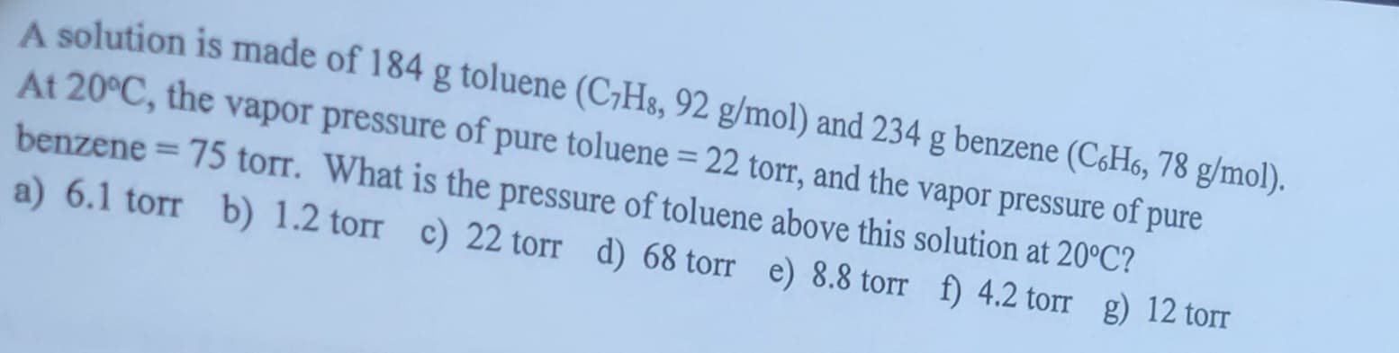 A solution is made of 184 g toluene (C7H8, 92 g/mol) and 234 g benzene (C6H6, 78 g/mol).
At 20°C, the vapor pressure of pure toluene - 22 torr, and the vapor pressure of pure
benzene = 75 torr. What is the pressure of toluene above this solution at 20°C?
a) 6.1 torr b) 1.2 torr c) 22 torr d) 68 torr e) 8.8 torr f) 4.2 torr g) 12 torr