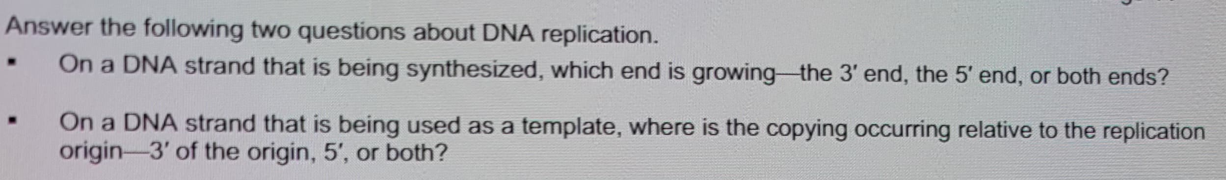 Answer the following two questions about DNA replication.
On a DNA strand that is being synthesized, which end is growing the 3' end, the 5' end, or both ends?
.
On a DNA strand that is being used as a template, where is the copying occurring relative to the replication
origin-3' of the origin, 5', or both?