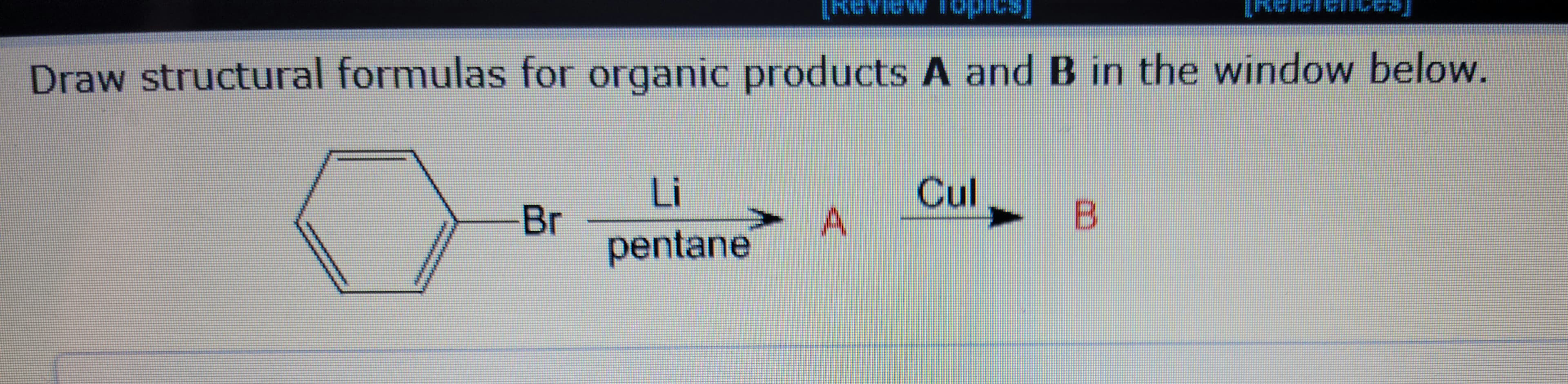Draw structural formulas for organic products A and B in the window below.
Br
Li
pentane
A
Cul
B
