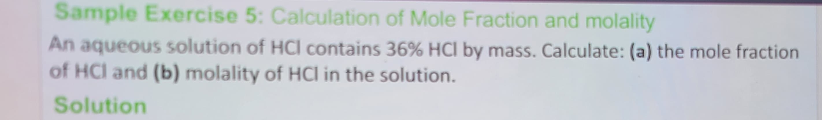 Sample Exercise 5: Calculation of Mole Fraction and molality
An aqueous solution of HCI contains 36% HCl by mass. Calculate: (a) the mole fraction
of HCI and (b) molality of HCI in the solution.
Solution