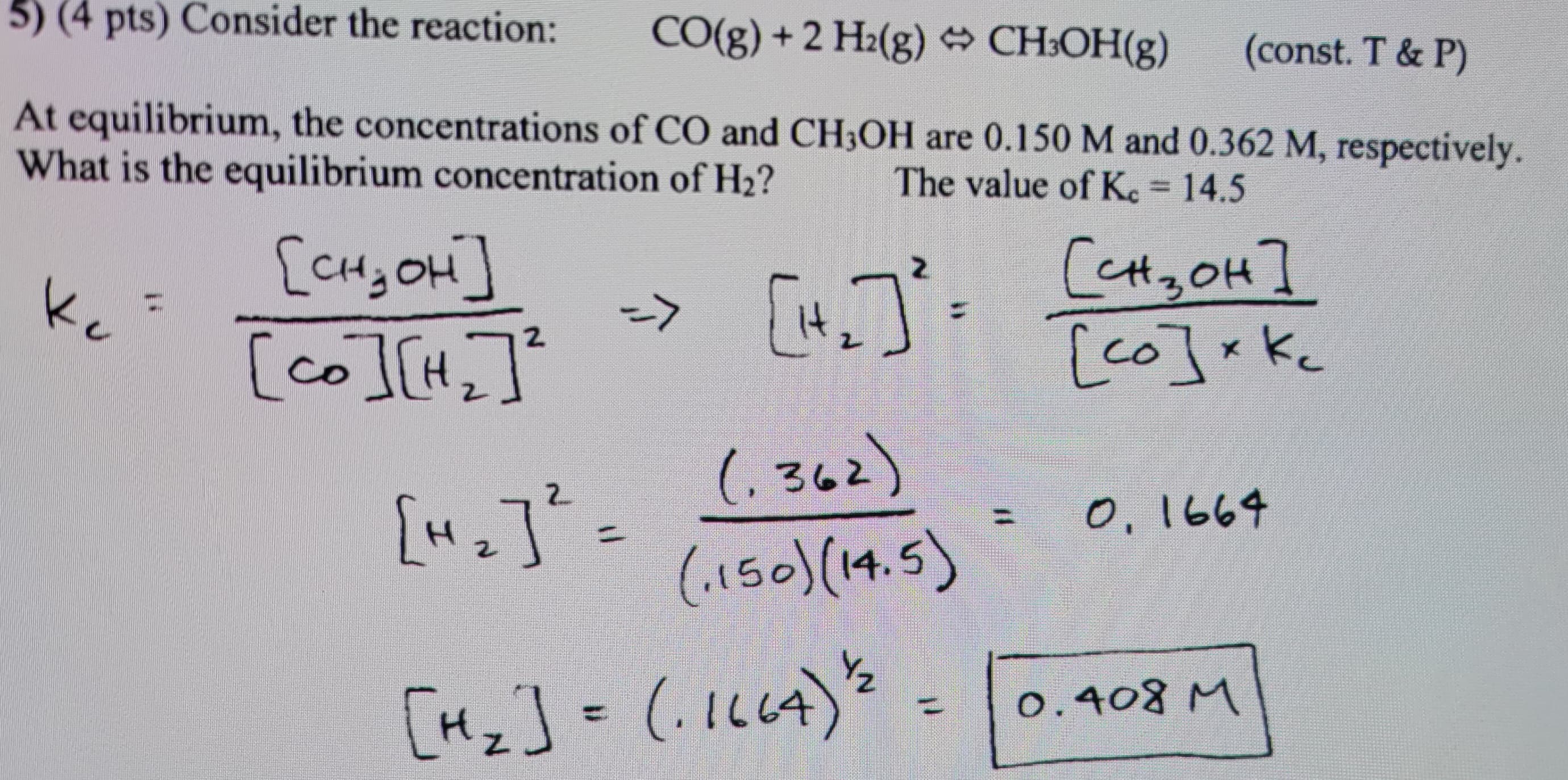 5) (4 pts) Consider the reaction:
CO(g) + 2 H₂(g) + CH³OH(g)
(const. T & P)
At equilibrium, the concentrations of CO and CH3OH are 0.150 M and 0.362 M, respectively.
What is the equilibrium concentration of H₂?
The value of Kc = 14.5
Кс
[it
(362)
(1150) (14.5)
[CH₂OH]
(co ICH
2
=>
["₁₂] ² =
[H₂] = (-1664) 2
Сензон]
[co] xkc
Кс
0, 1664
0.408 M