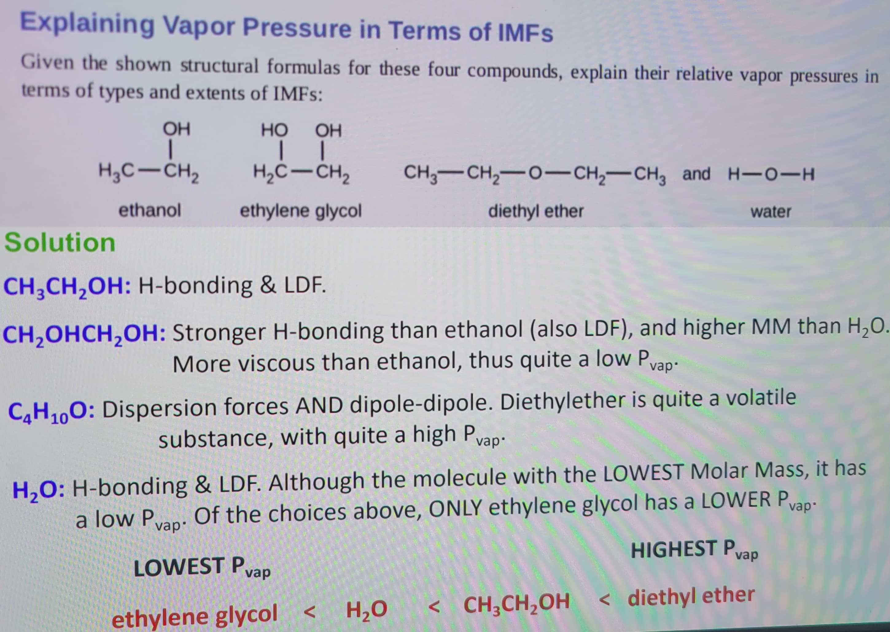 Explaining Vapor Pressure in Terms of IMFs
Given the shown structural formulas for these four compounds, explain their relative vapor pressures in
terms of types and extents of IMFs:
OH
I
H₂C-CH₂
ethanol
HO
OH
| |
H₂C-CH₂
ethylene glycol
Solution
CH₂CH₂OH: H-bonding & LDF.
CH₂OHCH₂OH: Stronger H-bonding than ethanol (also LDF), and higher MM than H₂O.
More viscous than ethanol, thus quite a low P
vap.
CH3-CH₂-0-CH₂ CH3 and H-O-H
diethyl ether
water
C4H₁0O: Dispersion forces AND dipole-dipole. Diethylether is quite a volatile
substance, with quite a high Pvap:
vap•
H₂O: H-bonding & LDF. Although the molecule with the LOWEST Molar Mass, it has
Of the choices above, ONLY ethylene glycol has a LOWER Pvap-
a low Pvap.
LOWEST Pvap
HIGHEST Pvap
<diethyl ether
ethylene glycol <
H₂O
< CH₂CH₂OH