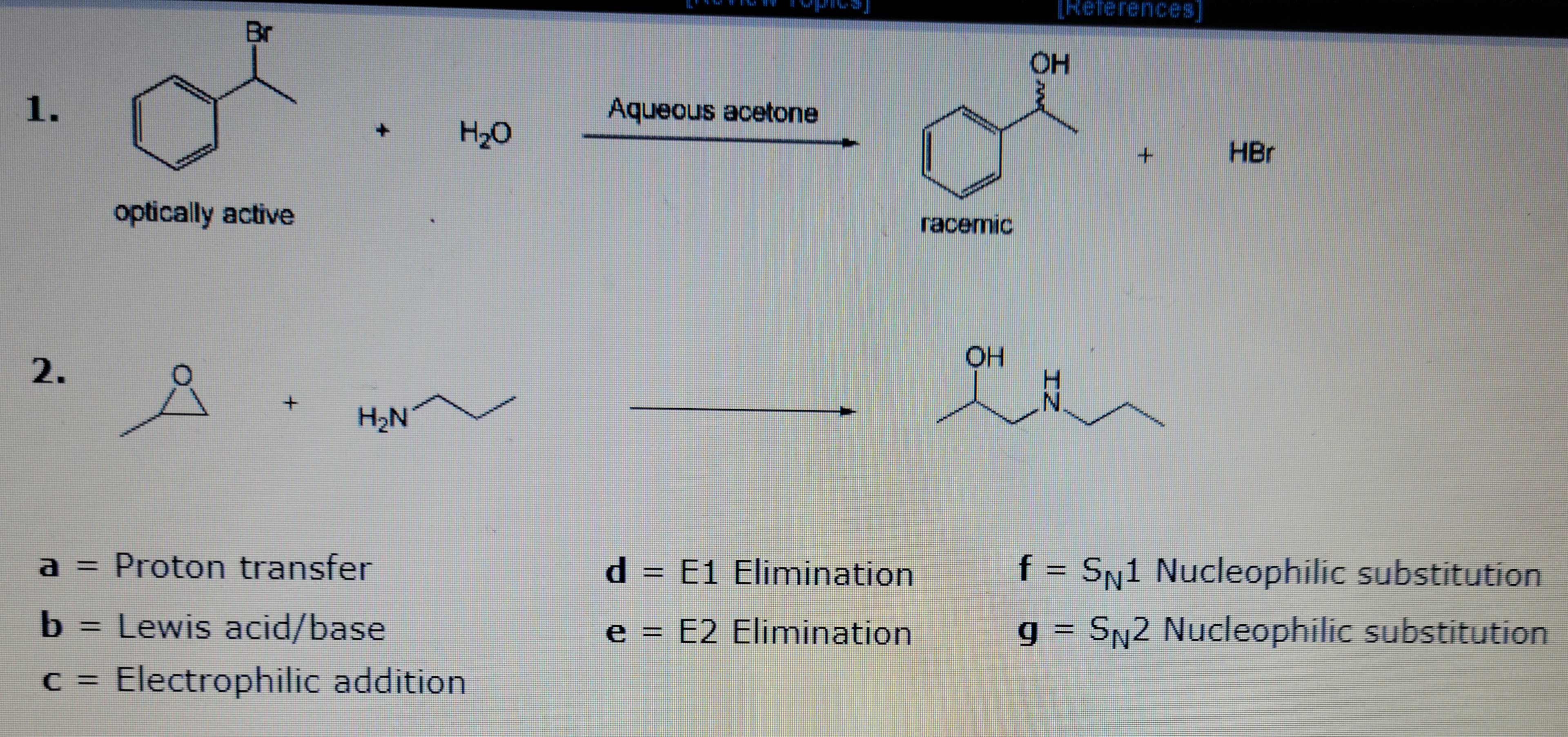 1.
2.
Br
optically active
+
+
H₂N
H₂O
a = Proton transfer
b = Lewis acid/base
c = Electrophilic addition.
wwwww
9
Aqueous acetone
d = E1
e = E2
Elimination
Elimination
racemic
OH
OH
안녕
N
HBr
f = SN1 Nucleophilic substitution
g = SN2 Nucleophilic substitution